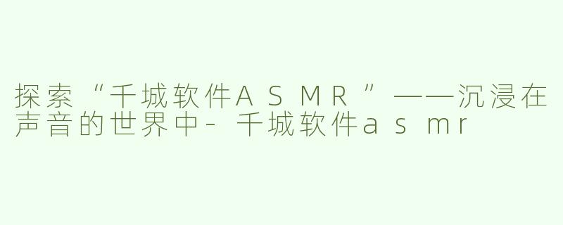 探索“千城软件ASMR”——沉浸在声音的世界中-千城软件asmr