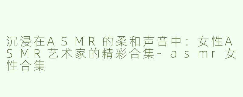 沉浸在ASMR的柔和声音中：女性ASMR艺术家的精彩合集