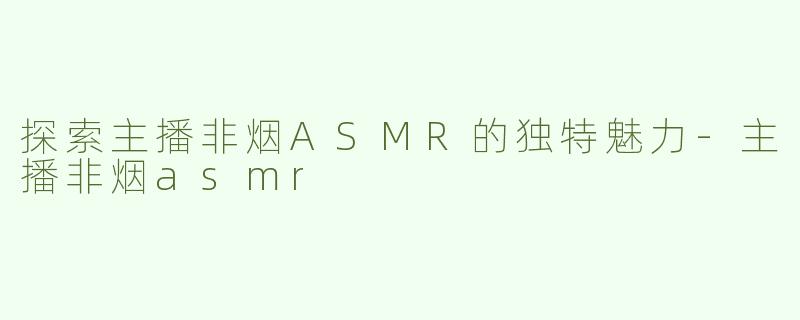 探索主播非烟ASMR的独特魅力-主播非烟asmr