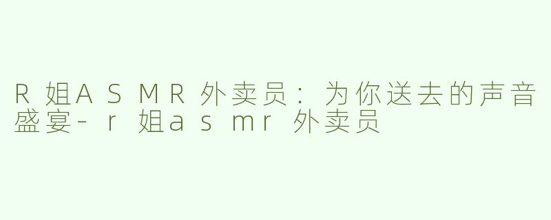 R姐ASMR外卖员：为你送去的声音盛宴-r姐asmr外卖员