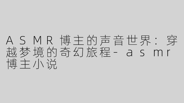 ASMR博主的声音世界：穿越梦境的奇幻旅程-asmr博主小说