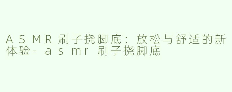 ASMR刷子挠脚底：放松与舒适的新体验-asmr刷子挠脚底