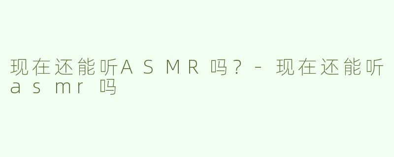 现在还能听ASMR吗？-现在还能听asmr吗