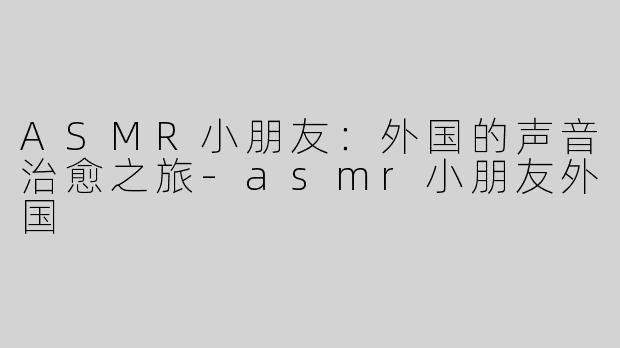 ASMR小朋友：外国的声音治愈之旅-asmr小朋友外国