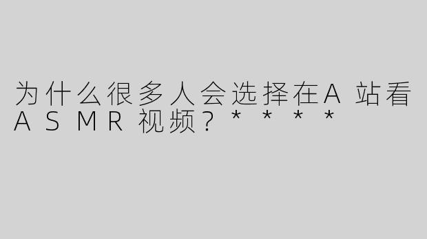 为什么很多人会选择在A站看ASMR视频？****