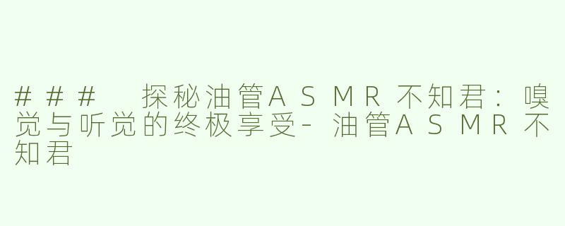 ### 探秘油管ASMR不知君：嗅觉与听觉的终极享受-油管ASMR不知君