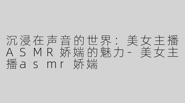 沉浸在声音的世界：美女主播ASMR娇媏的魅力-美女主播asmr娇媏