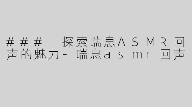 ### 探索喘息ASMR回声的魅力-喘息asmr回声