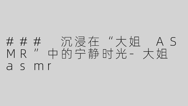 ### 沉浸在“大姐 ASMR”中的宁静时光-大姐 asmr