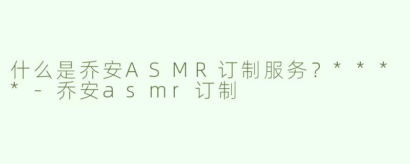 什么是乔安ASMR订制服务？****