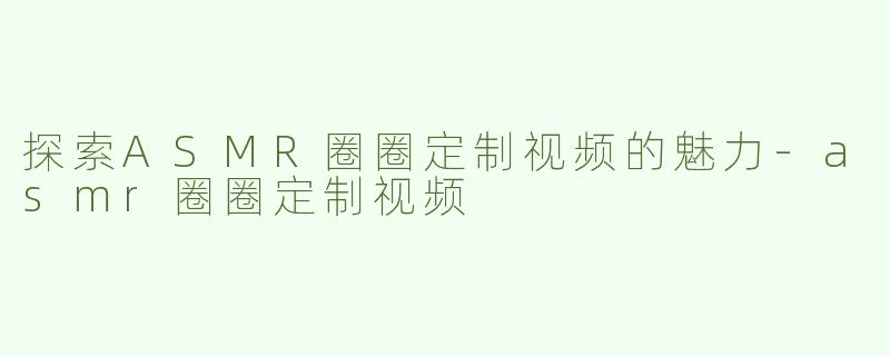探索ASMR圈圈定制视频的魅力-asmr圈圈定制视频