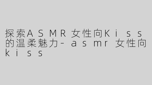 探索ASMR女性向Kiss的温柔魅力
