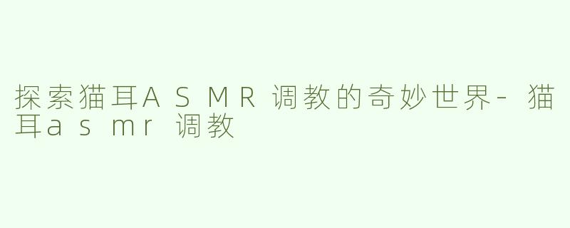 探索猫耳ASMR调教的奇妙世界-猫耳asmr调教