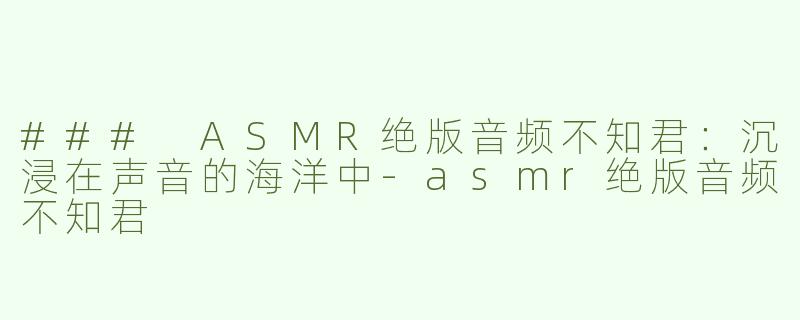 ### ASMR绝版音频不知君：沉浸在声音的海洋中-asmr绝版音频不知君