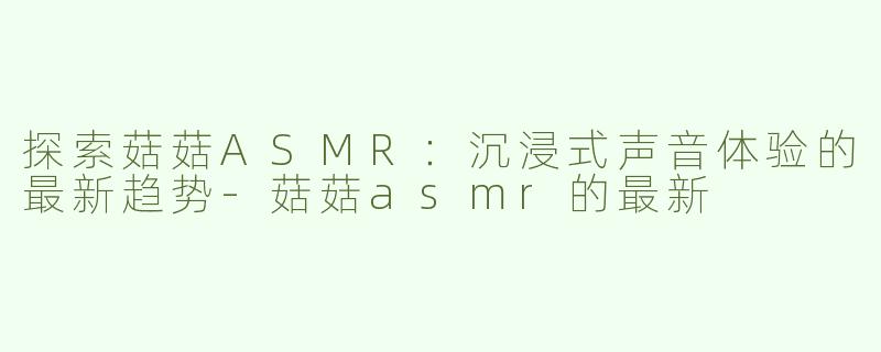 探索菇菇ASMR：沉浸式声音体验的最新趋势-菇菇asmr的最新
