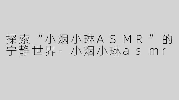 探索“小烟小琳ASMR”的宁静世界-小烟小琳asmr