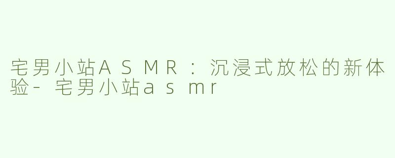 宅男小站ASMR：沉浸式放松的新体验-宅男小站asmr