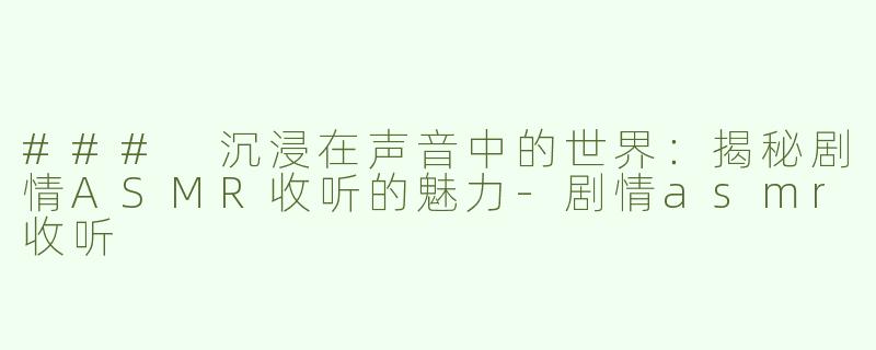 ### 沉浸在声音中的世界：揭秘剧情ASMR收听的魅力-剧情asmr收听