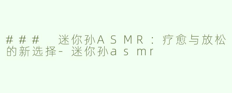### 迷你孙ASMR：疗愈与放松的新选择-迷你孙asmr