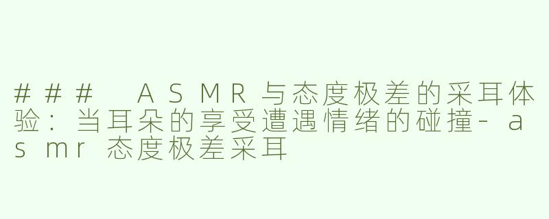 ### ASMR与态度极差的采耳体验：当耳朵的享受遭遇情绪的碰撞