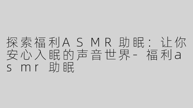 探索福利ASMR助眠：让你安心入眠的声音世界-福利asmr助眠