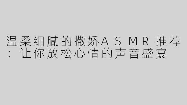 温柔细腻的撒娇ASMR推荐：让你放松心情的声音盛宴