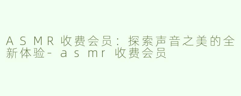ASMR收费会员：探索声音之美的全新体验-asmr收费会员