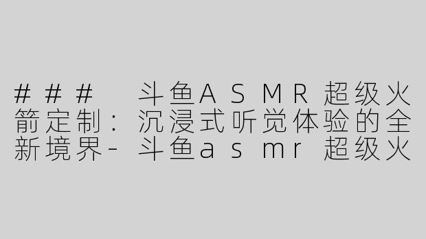### 斗鱼ASMR超级火箭定制：沉浸式听觉体验的全新境界-斗鱼asmr超级火箭定制