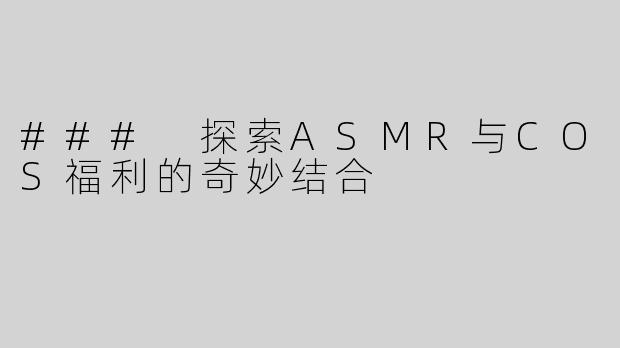 ### 探索ASMR与COS福利的奇妙结合
