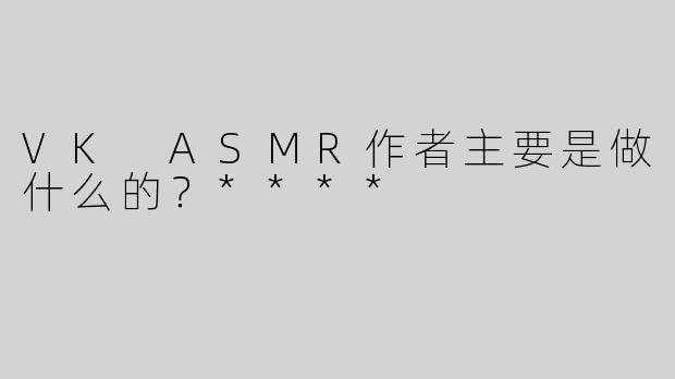VK ASMR作者主要是做什么的？****