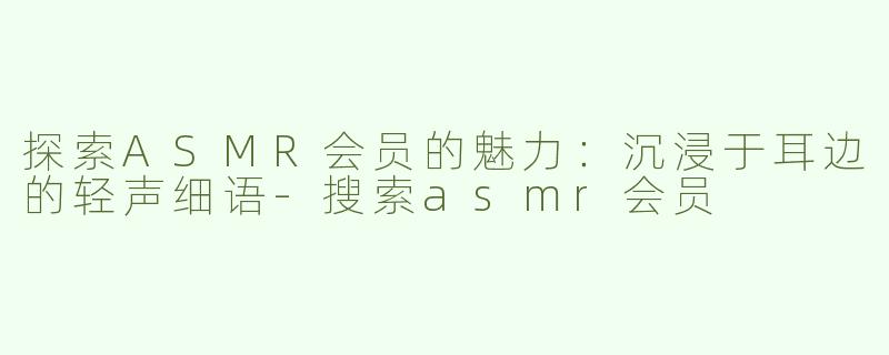 探索ASMR会员的魅力：沉浸于耳边的轻声细语-搜索asmr会员