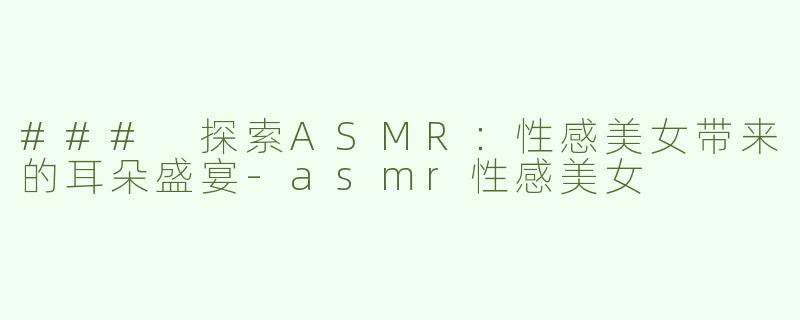 ### 探索ASMR：性感美女带来的耳朵盛宴-asmr性感美女