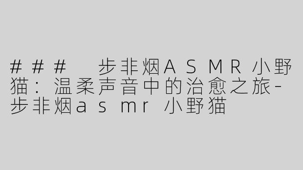 ### 步非烟ASMR小野猫：温柔声音中的治愈之旅-步非烟asmr小野猫