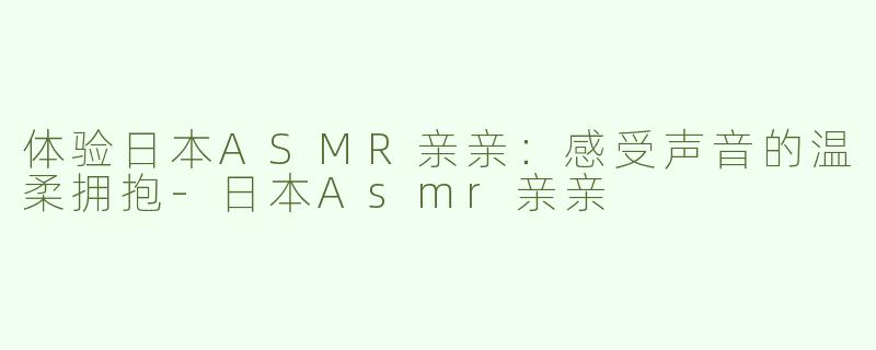 体验日本ASMR亲亲：感受声音的温柔拥抱-日本Asmr亲亲