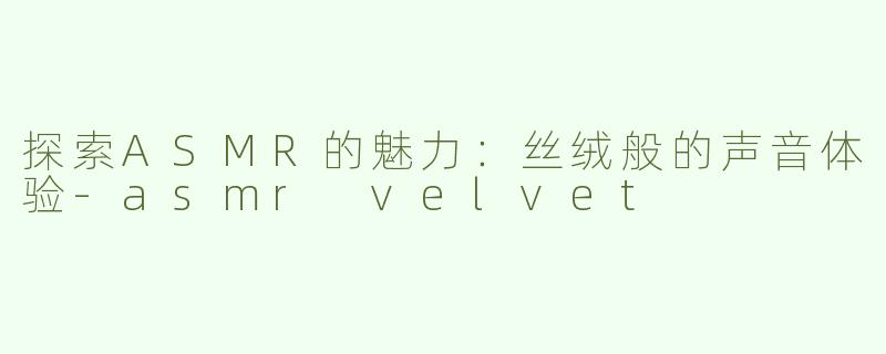 探索ASMR的魅力：丝绒般的声音体验-asmr velvet
