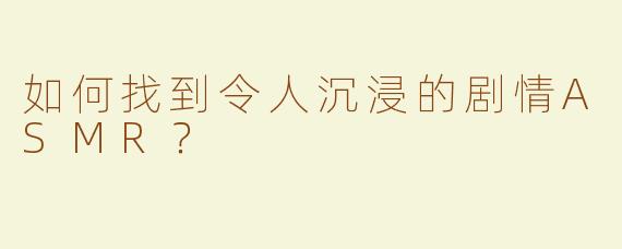 如何找到令人沉浸的剧情ASMR？