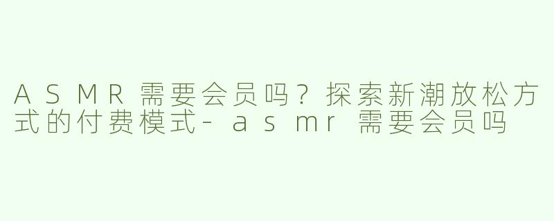 ASMR需要会员吗？探索新潮放松方式的付费模式