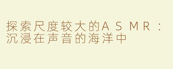 探索尺度较大的ASMR：沉浸在声音的海洋中