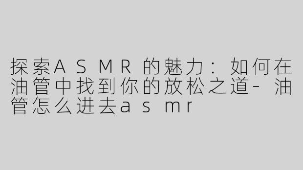 探索ASMR的魅力：如何在油管中找到你的放松之道-油管怎么进去asmr