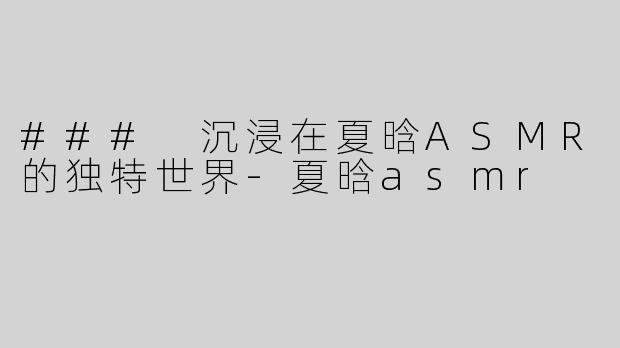 ### 沉浸在夏晗ASMR的独特世界-夏晗asmr