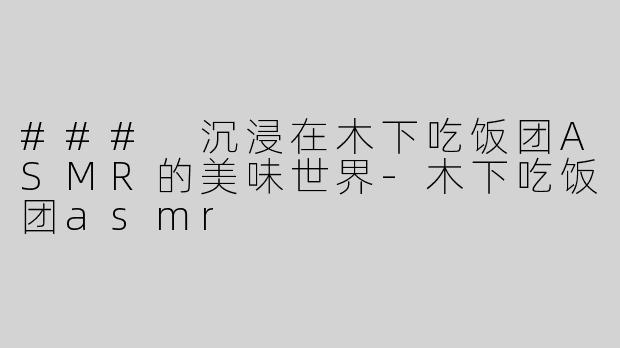 ### 沉浸在木下吃饭团ASMR的美味世界-木下吃饭团asmr