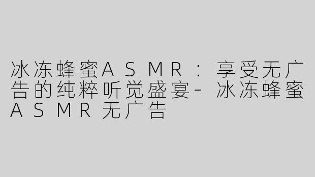 冰冻蜂蜜ASMR：享受无广告的纯粹听觉盛宴-冰冻蜂蜜ASMR无广告