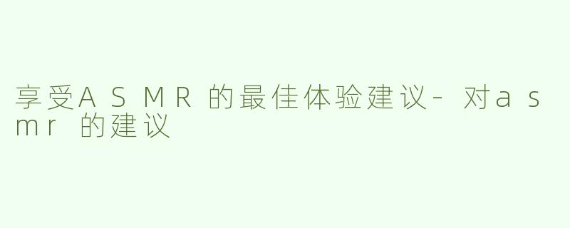享受ASMR的最佳体验建议-对asmr的建议