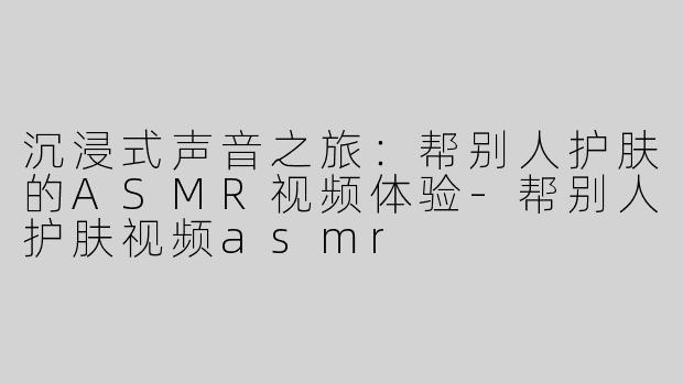 沉浸式声音之旅：帮别人护肤的ASMR视频体验