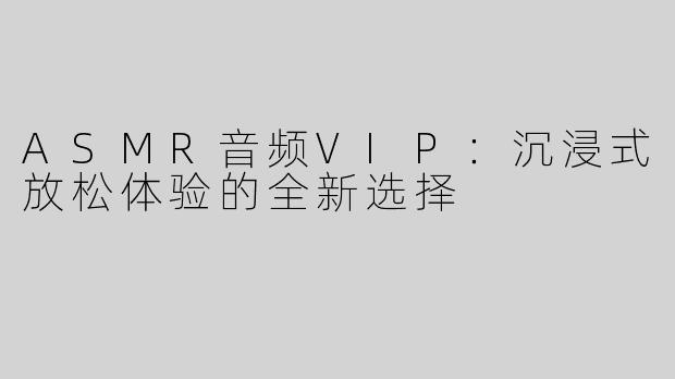 ASMR音频VIP：沉浸式放松体验的全新选择