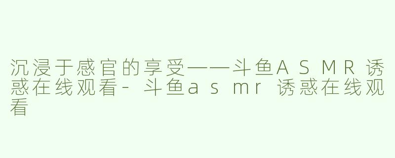 沉浸于感官的享受——斗鱼ASMR诱惑在线观看
