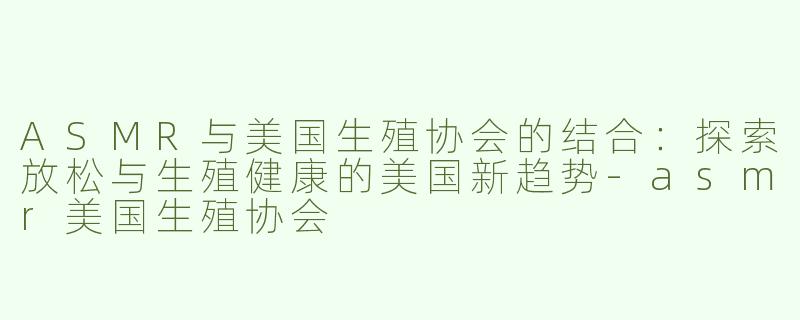 ASMR与美国生殖协会的结合：探索放松与生殖健康的美国新趋势-asmr美国生殖协会