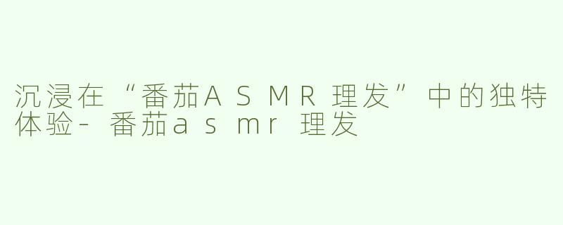 沉浸在“番茄ASMR理发”中的独特体验-番茄asmr理发