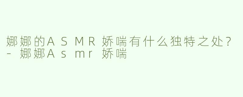 娜娜的ASMR娇喘有什么独特之处？-娜娜Asmr娇喘