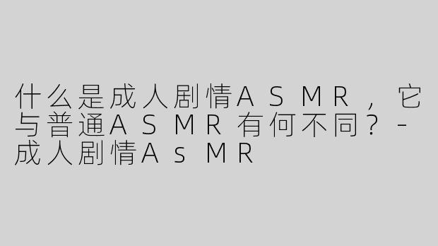 什么是成人剧情ASMR，它与普通ASMR有何不同？